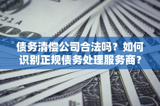 济南债务清偿公司合法吗？如何识别正规债务处理服务商？