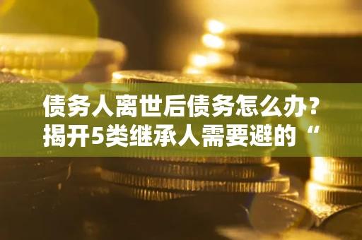 济南债务人离世后债务怎么办？揭开5类继承人需要避的“坑”