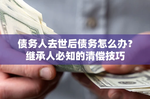 济南债务人去世后债务怎么办？继承人必知的清偿技巧